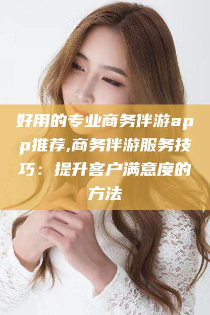 海盐好用的专业商务伴游app推荐,商务伴游服务技巧：提升客户满意度的方法