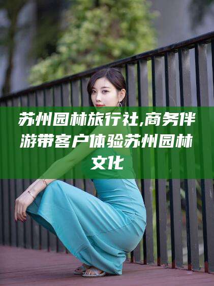 海盐苏州园林旅行社,商务伴游带客户体验苏州园林文化