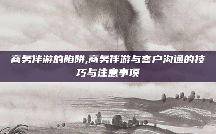 海盐商务伴游的陷阱,商务伴游与客户沟通的技巧与注意事项