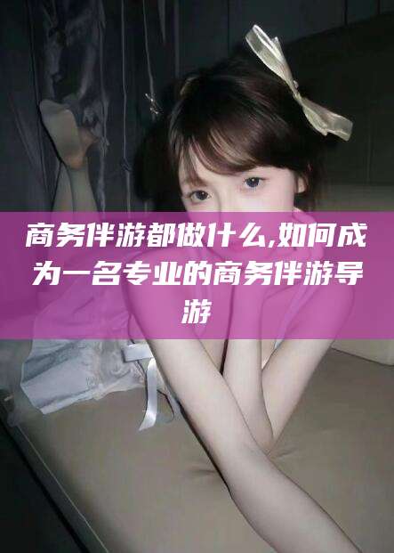 海盐商务伴游都做什么,如何成为一名专业的商务伴游导游