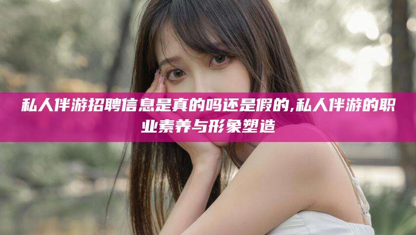 海盐私人伴游招聘信息是真的吗还是假的,私人伴游的职业素养与形象塑造