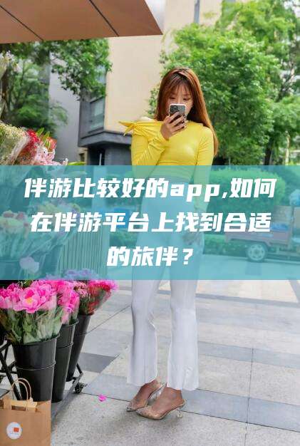 海盐伴游比较好的app,如何在伴游平台上找到合适的旅伴？