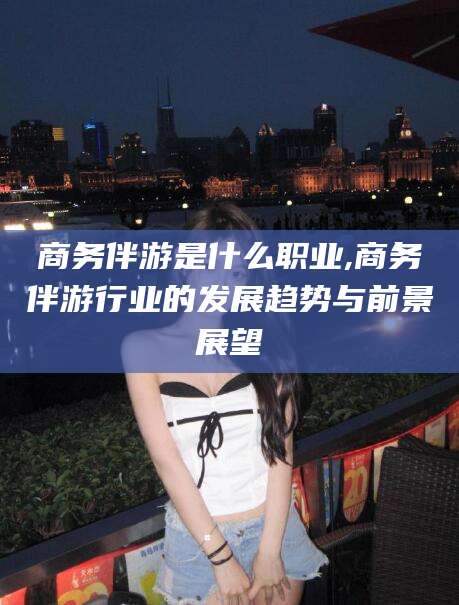 海盐商务伴游是什么职业,商务伴游行业的发展趋势与前景展望