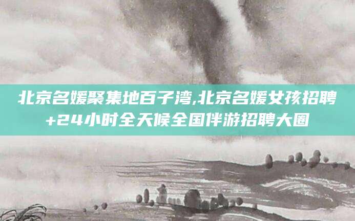 海盐北京名媛聚集地百子湾,北京名媛女孩招聘+24小时全天候全国伴游招聘大圈