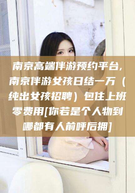 海盐南京高端伴游预约平台,南京伴游女孩日结一万（纯出女孩招聘）包住上班零费用[你若是个人物到哪都有人前呼后拥]