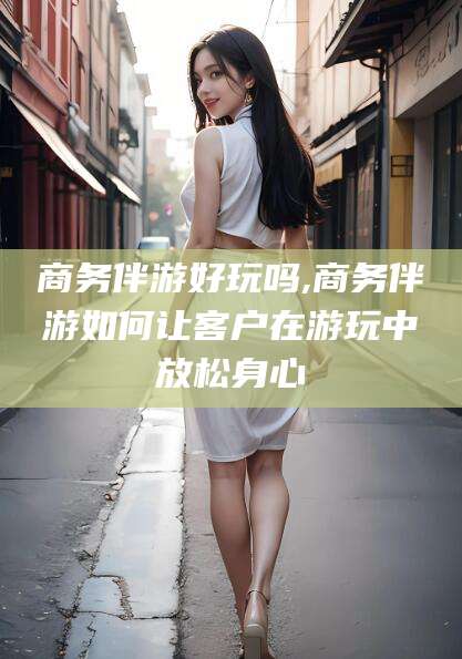 海盐商务伴游好玩吗,商务伴游如何让客户在游玩中放松身心