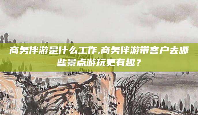 海盐商务伴游是什么工作,商务伴游带客户去哪些景点游玩更有趣？