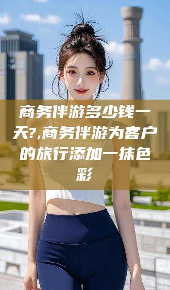 海盐商务伴游多少钱一天?,商务伴游为客户的旅行添加一抹色彩