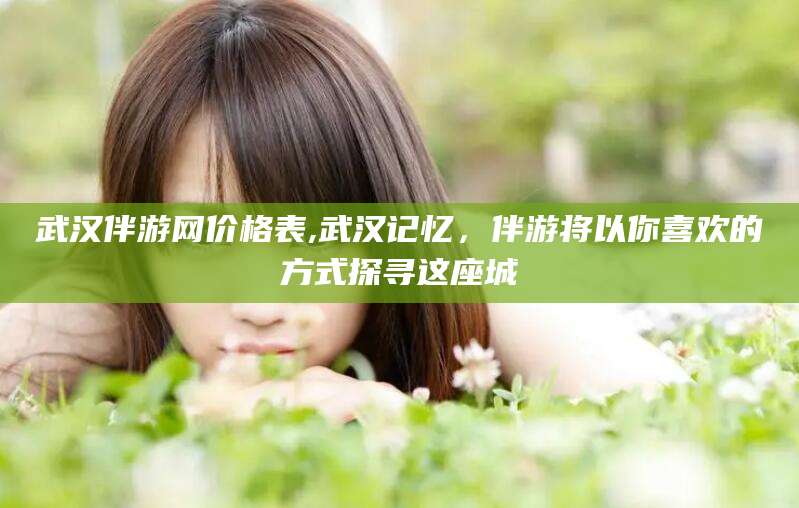 海盐武汉伴游网价格表,武汉记忆，伴游将以你喜欢的方式探寻这座城