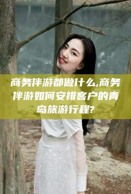 海盐商务伴游都做什么,商务伴游如何安排客户的青岛旅游行程?