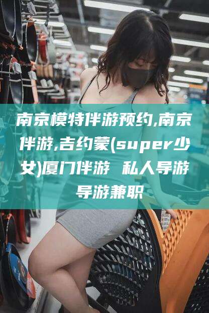 海盐南京模特伴游预约,南京伴游,吉约蒙(super少女)厦门伴游 私人导游 导游兼职