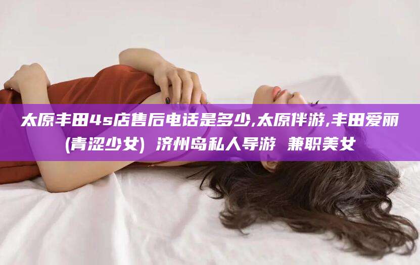 海盐太原丰田4s店售后电话是多少,太原伴游,丰田爱丽(青涩少女) 济州岛私人导游 兼职美女