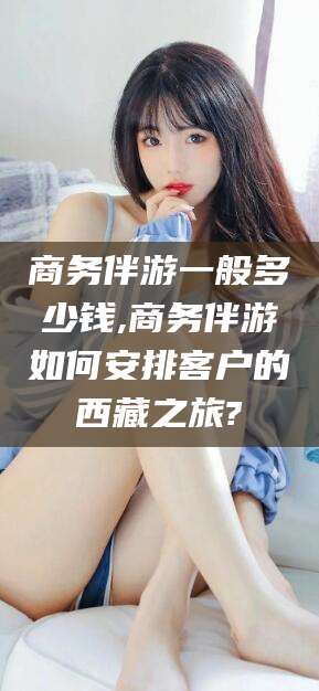 海盐商务伴游一般多少钱,商务伴游如何安排客户的西藏之旅?