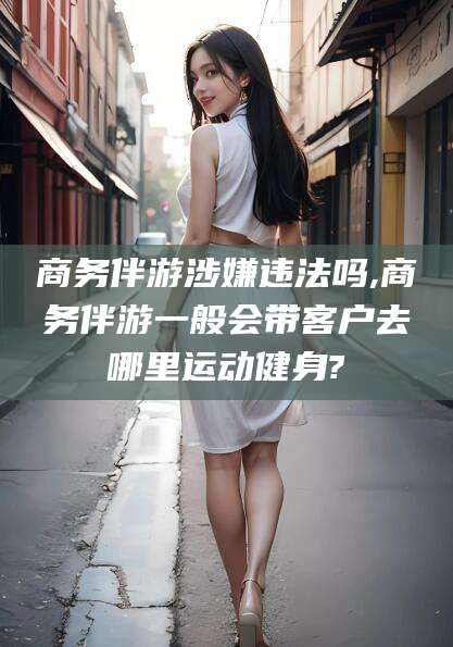 海盐商务伴游涉嫌违法吗,商务伴游一般会带客户去哪里运动健身?