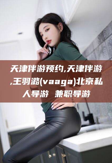 海盐天津伴游预约,天津伴游,王羽潞(vaaga)北京私人导游 兼职导游