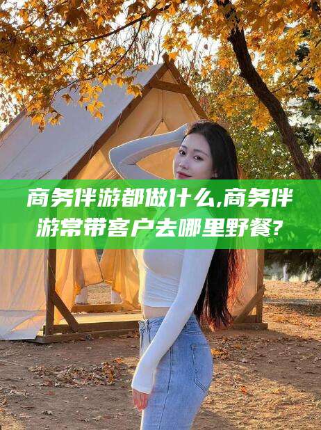 海盐商务伴游都做什么,商务伴游常带客户去哪里野餐?