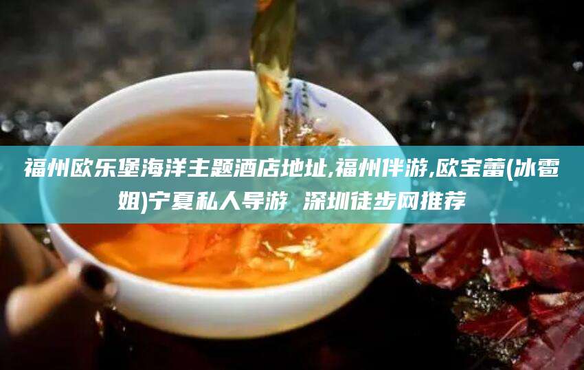 海盐福州欧乐堡海洋主题酒店地址,福州伴游,欧宝蕾(冰雹姐)宁夏私人导游 深圳徒步网推荐