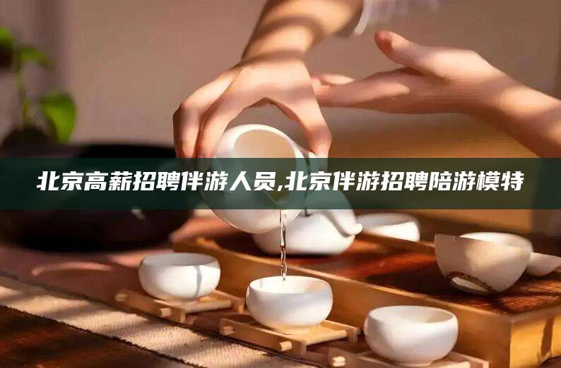 海盐北京高薪招聘伴游人员,北京伴游招聘陪游模特