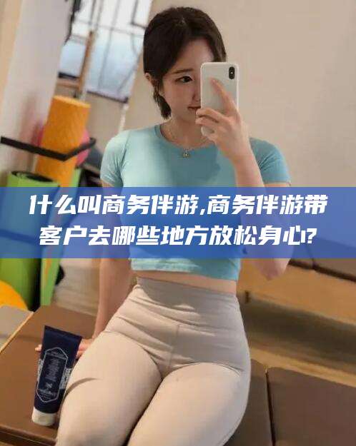 海盐什么叫商务伴游,商务伴游带客户去哪些地方放松身心?