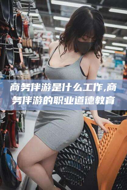 海盐商务伴游是什么工作,商务伴游的职业道德教育