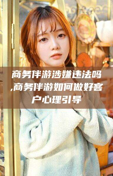 海盐商务伴游涉嫌违法吗,商务伴游如何做好客户心理引导