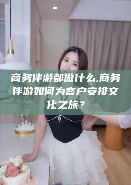 海盐商务伴游都做什么,商务伴游如何为客户安排文化之旅？