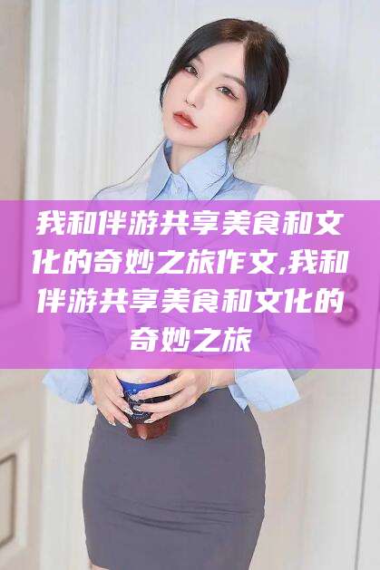 海盐我和伴游共享美食和文化的奇妙之旅作文,我和伴游共享美食和文化的奇妙之旅