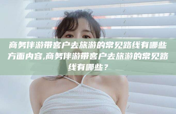 海盐商务伴游带客户去旅游的常见路线有哪些方面内容,商务伴游带客户去旅游的常见路线有哪些？