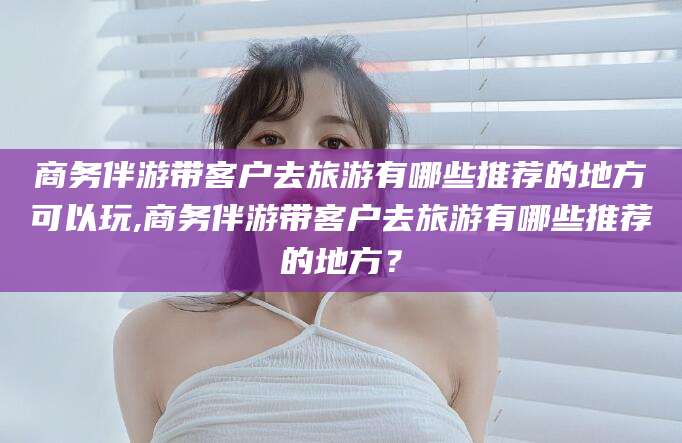 海盐商务伴游带客户去旅游有哪些推荐的地方可以玩,商务伴游带客户去旅游有哪些推荐的地方？