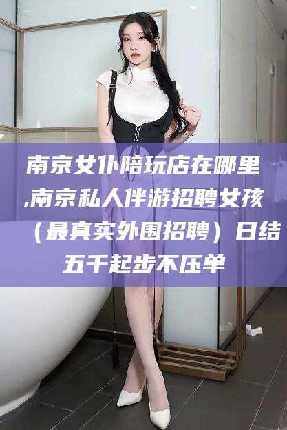 海盐南京女仆陪玩店在哪里,南京私人伴游招聘女孩（最真实外围招聘）日结五千起步不压单