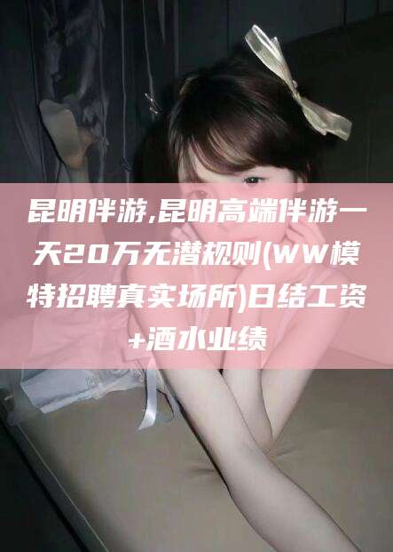 海盐昆明伴游,昆明高端伴游一天20万无潜规则(WW模特招聘真实场所)日结工资+酒水业绩