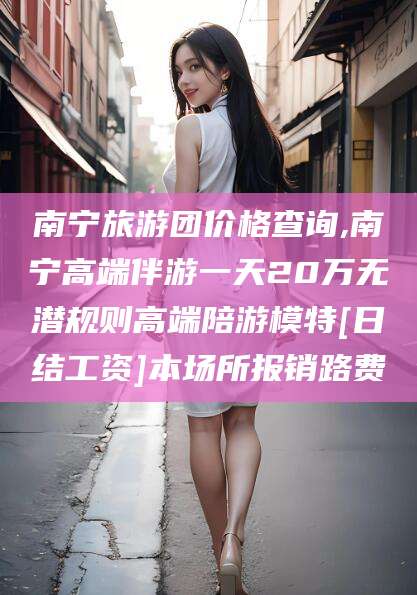 海盐南宁旅游团价格查询,南宁高端伴游一天20万无潜规则高端陪游模特[日结工资]本场所报销路费