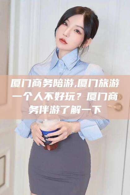 海盐厦门商务陪游,厦门旅游一个人不好玩？厦门商务伴游了解一下