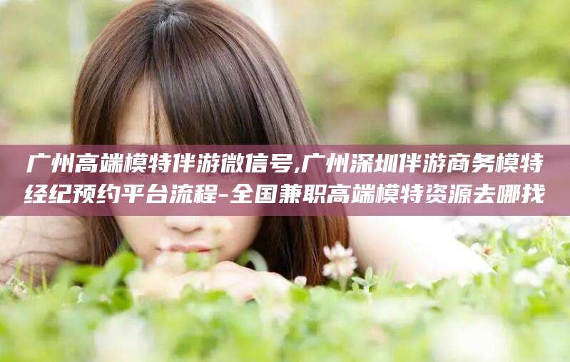 海盐广州高端模特伴游微信号,广州深圳伴游商务模特经纪预约平台流程-全国兼职高端模特资源去哪找