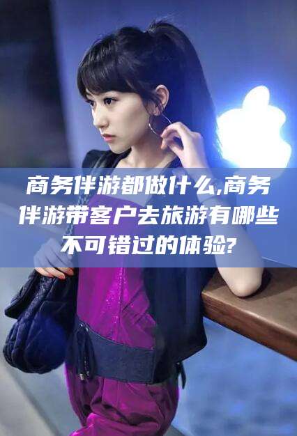 海盐商务伴游都做什么,商务伴游带客户去旅游有哪些不可错过的体验?