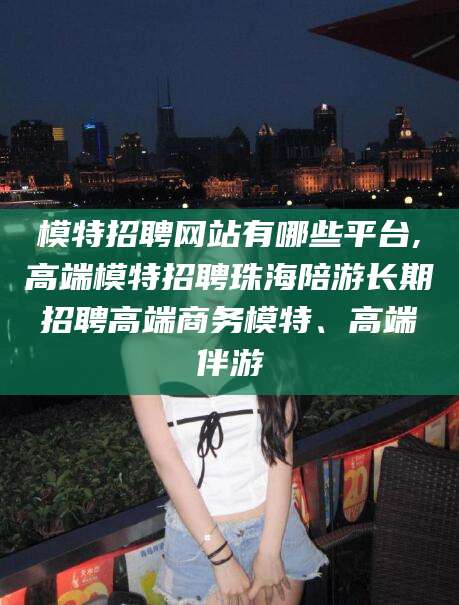 海盐模特招聘网站有哪些平台,高端模特招聘珠海陪游长期招聘高端商务模特、高端伴游