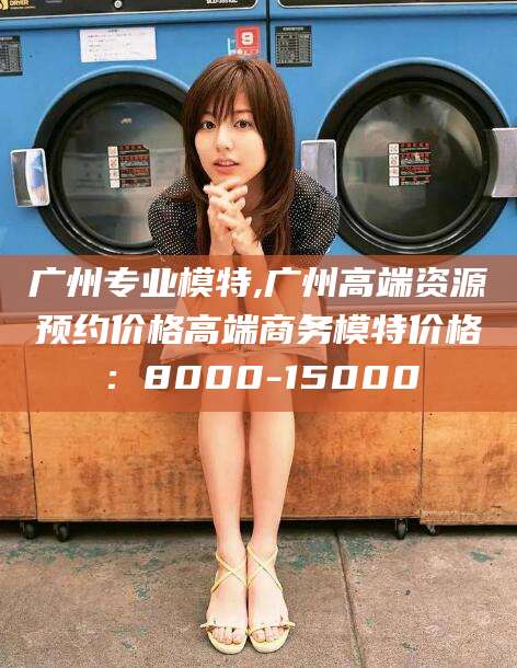 海盐广州专业模特,广州高端资源预约价格高端商务模特价格：8000-15000