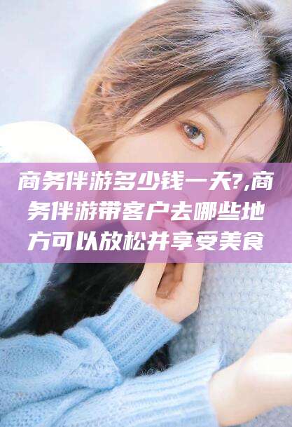 海盐商务伴游多少钱一天?,商务伴游带客户去哪些地方可以放松并享受美食