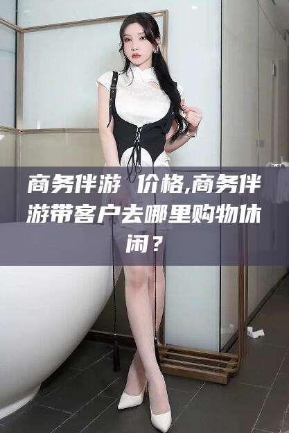 海盐商务伴游 价格,商务伴游带客户去哪里购物休闲？