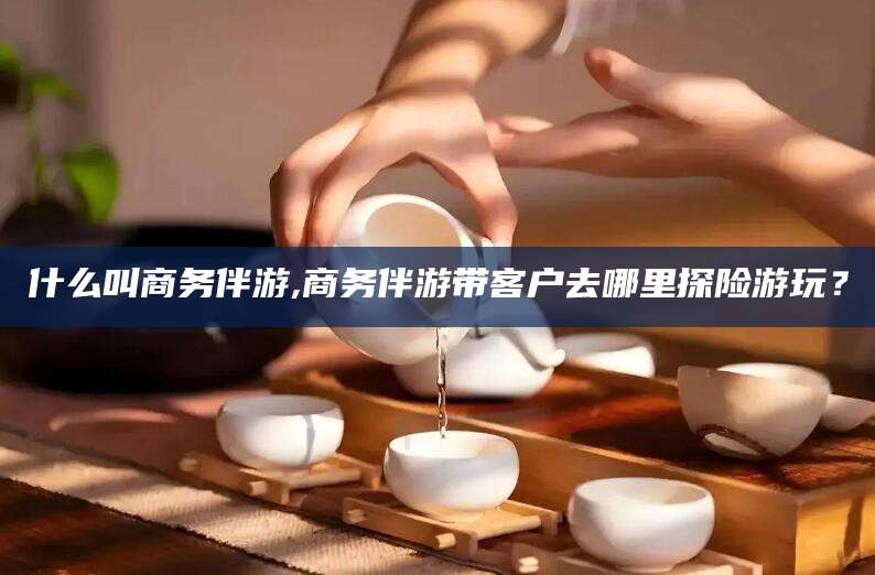 海盐什么叫商务伴游,商务伴游带客户去哪里探险游玩？