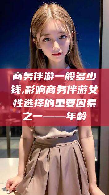 海盐商务伴游一般多少钱,影响商务伴游女性选择的重要因素之一——年龄