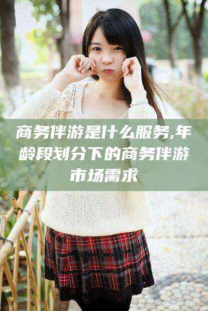 海盐商务伴游是什么服务,年龄段划分下的商务伴游市场需求