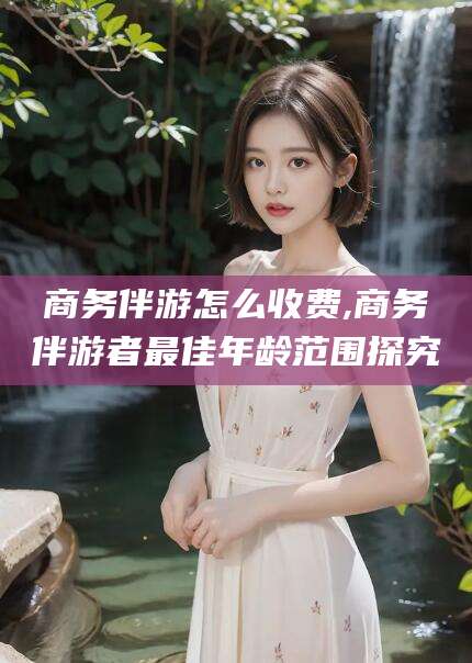 海盐商务伴游怎么收费,商务伴游者最佳年龄范围探究