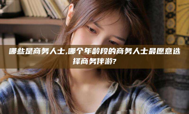 海盐哪些是商务人士,哪个年龄段的商务人士最愿意选择商务伴游?