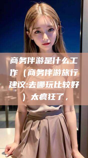 海盐商务伴游是什么工作（商务伴游旅行建议:去哪玩比较好）太疯狂了，