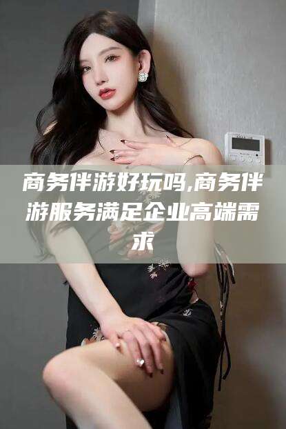 海盐商务伴游好玩吗,商务伴游服务满足企业高端需求