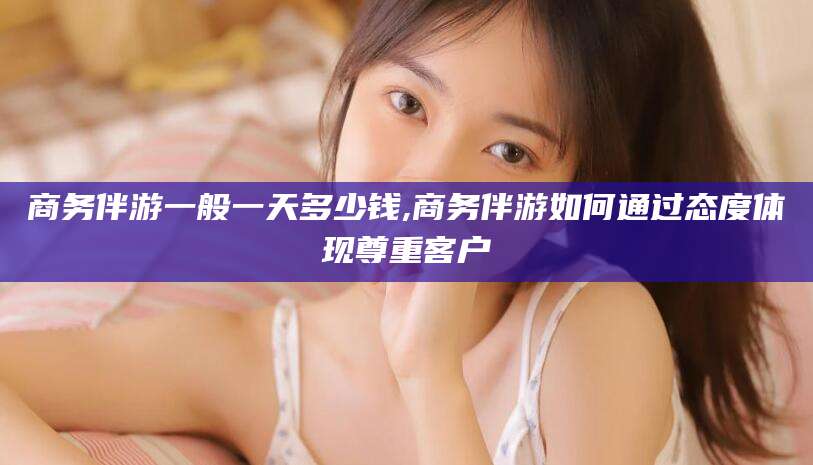 海盐商务伴游一般一天多少钱,商务伴游如何通过态度体现尊重客户