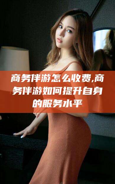 海盐商务伴游怎么收费,商务伴游如何提升自身的服务水平